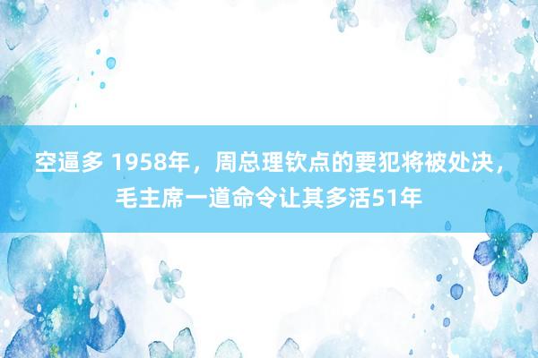 空逼多 1958年,周总理钦点的要犯将被处决,毛主席一道命令让其多活51年