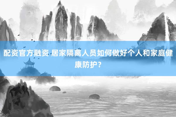 配资官方融资 居家隔离人员如何做好个人和家庭健康防护？