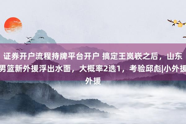 证券开户流程持牌平台开户 搞定王岚嵚之后，山东男篮新外援浮出水面，大概率2选1，考验邱彪|小外援