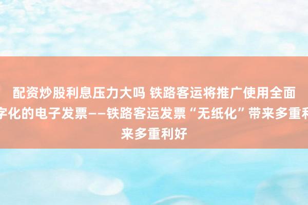 配资炒股利息压力大吗 铁路客运将推广使用全面数字化的电子发票——铁路客运发票“无纸化”带来多重利好