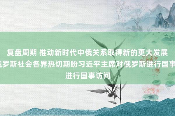 复盘周期 推动新时代中俄关系取得新的更大发展——俄罗斯社会各界热切期盼习近平主席对俄罗斯进行国事访问