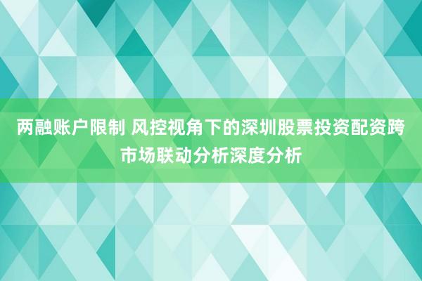 两融账户限制 风控视角下的深圳股票投资配资跨市场联动分析深度分析