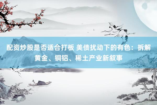 配资炒股是否适合打板 美债扰动下的有色：拆解黄金、铜铝、稀土产业新叙事