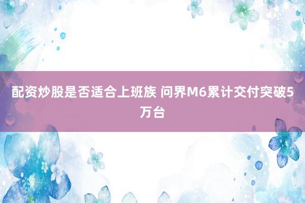配资炒股是否适合上班族 问界M6累计交付突破5万台