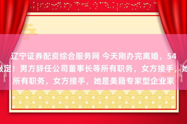 辽宁证券配资综合服务网 今天刚办完离婚，54亿元A股股票分割也敲定！男方辞任公司董事长等所有职务，女方接手，她是美籍专家型企业家
