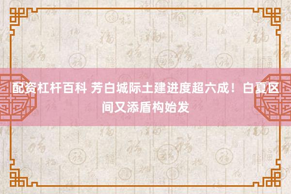 配资杠杆百科 芳白城际土建进度超六成！白夏区间又添盾构始发