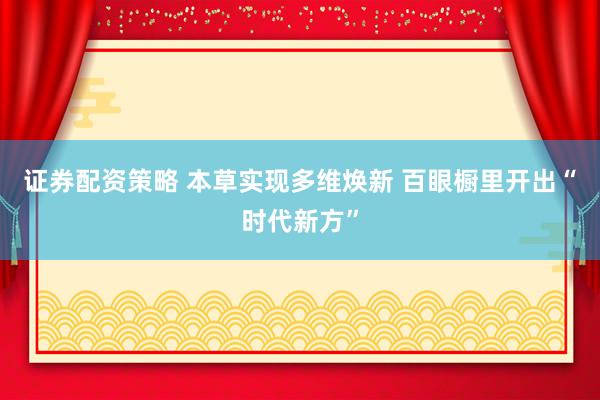证券配资策略 本草实现多维焕新 百眼橱里开出“时代新方”