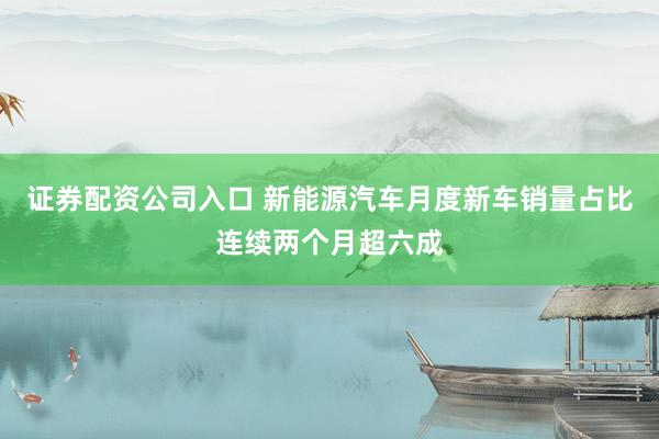 证券配资公司入口 新能源汽车月度新车销量占比连续两个月超六成