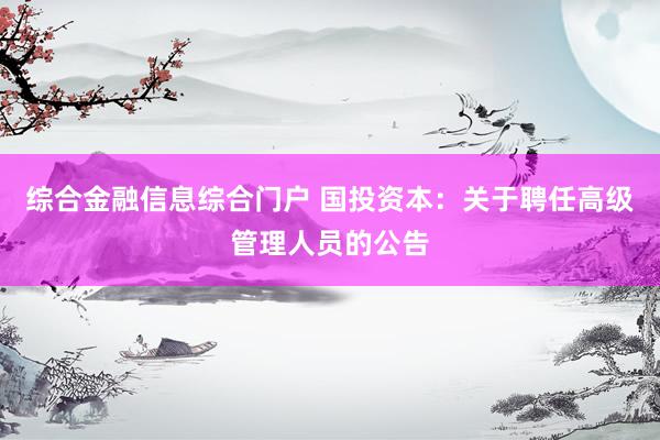 综合金融信息综合门户 国投资本：关于聘任高级管理人员的公告