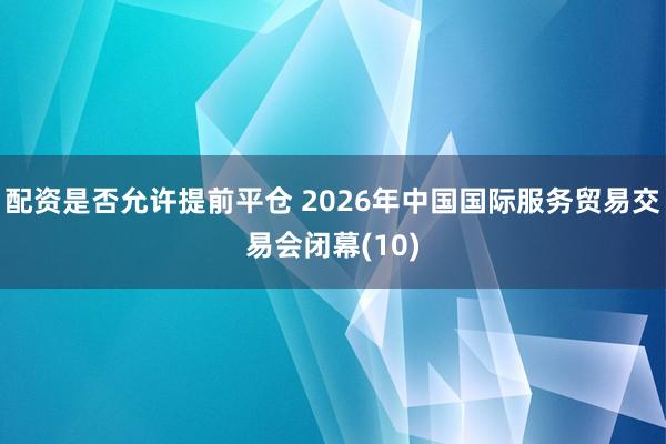 配资是否允许提前平仓 2026年中国国际服务贸易交易会闭幕(10)