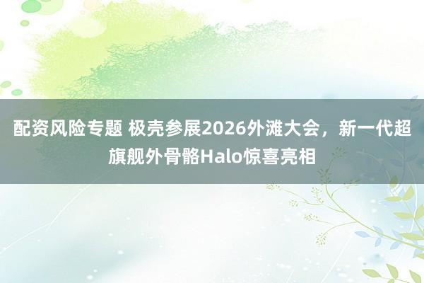 配资风险专题 极壳参展2026外滩大会，新一代超旗舰外骨骼Halo惊喜亮相