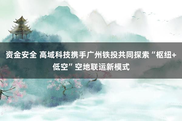 资金安全 高域科技携手广州铁投共同探索“枢纽+低空”空地联运新模式