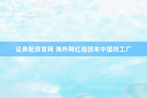 证券配资官网 海外网红组团来中国找工厂