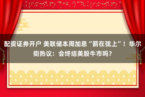 配资证券开户 美联储本周加息“箭在弦上”！华尔街热议：会终结美股牛市吗？