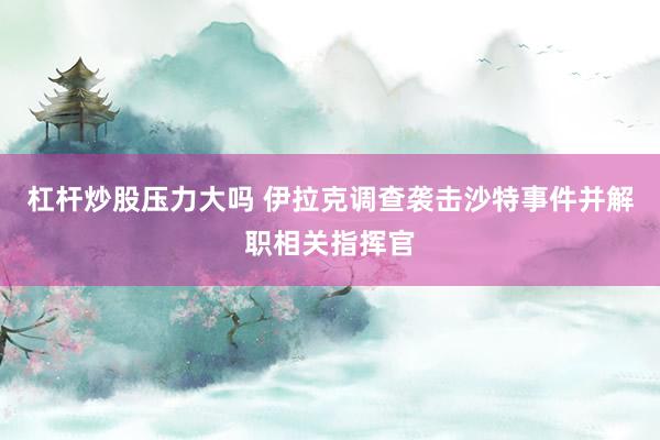 杠杆炒股压力大吗 伊拉克调查袭击沙特事件并解职相关指挥官
