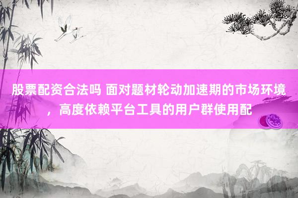 股票配资合法吗 面对题材轮动加速期的市场环境，高度依赖平台工具的用户群使用配