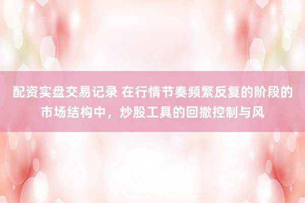 配资实盘交易记录 在行情节奏频繁反复的阶段的市场结构中，炒股工具的回撤控制与风