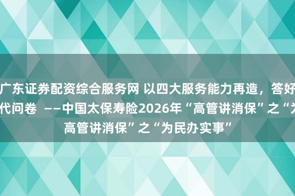 广东证券配资综合服务网 以四大服务能力再造，答好金融为民时代问卷  ——中国太保寿险2026年“高管讲消保”之“为民办实事”