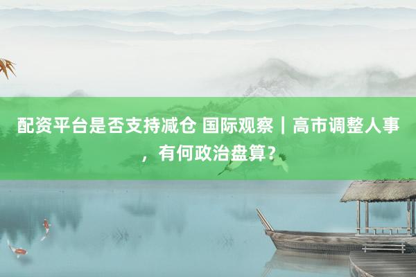 配资平台是否支持减仓 国际观察｜高市调整人事，有何政治盘算？