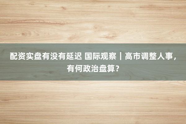 配资实盘有没有延迟 国际观察｜高市调整人事，有何政治盘算？
