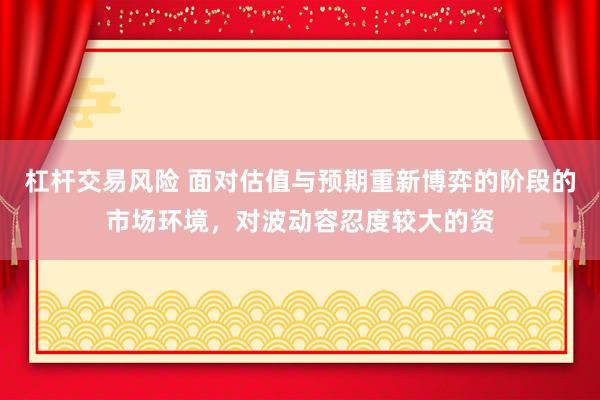 杠杆交易风险 面对估值与预期重新博弈的阶段的市场环境，对波动容忍度较大的资