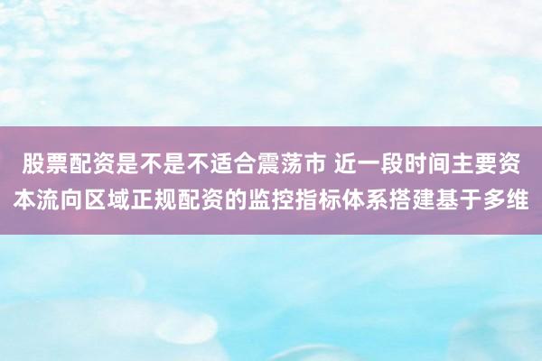 股票配资是不是不适合震荡市 近一段时间主要资本流向区域正规配资的监控指标体系搭建基于多维