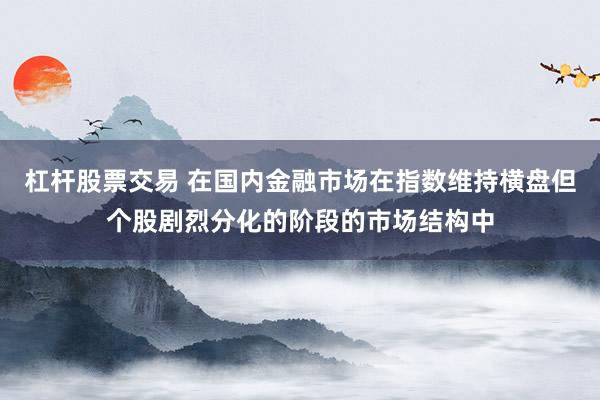 杠杆股票交易 在国内金融市场在指数维持横盘但个股剧烈分化的阶段的市场结构中