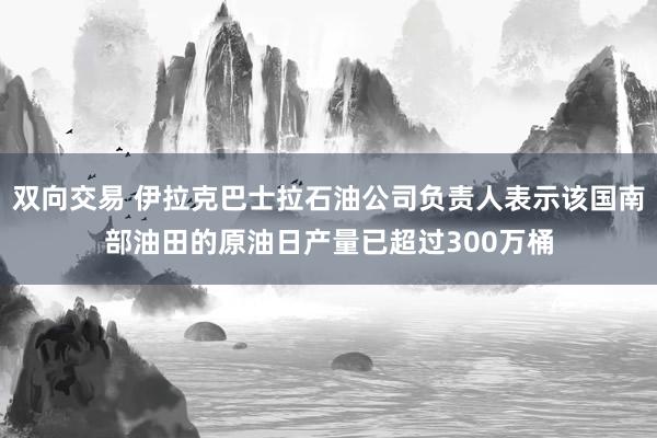 双向交易 伊拉克巴士拉石油公司负责人表示该国南部油田的原油日产量已超过300万桶