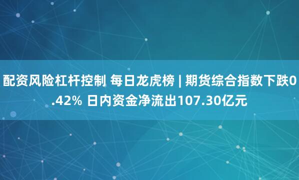 配资风险杠杆控制 每日龙虎榜 | 期货综合指数下跌0.42% 日内资金净流出107.30亿元