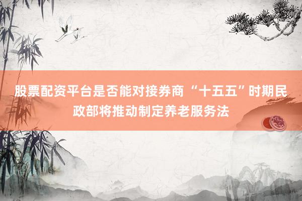 股票配资平台是否能对接券商 “十五五”时期民政部将推动制定养老服务法