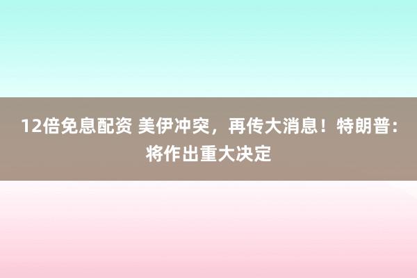 12倍免息配资 美伊冲突，再传大消息！特朗普：将作出重大决定