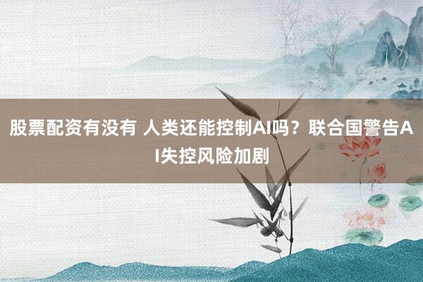 股票配资有没有 人类还能控制AI吗？联合国警告AI失控风险加剧