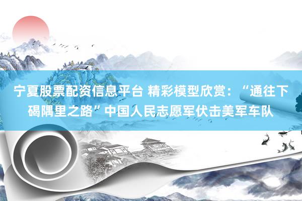 宁夏股票配资信息平台 精彩模型欣赏：“通往下碣隅里之路”中国人民志愿军伏击美军车队