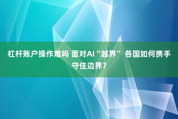 杠杆账户操作难吗 面对AI“越界” 各国如何携手守住边界？