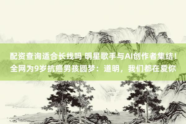 配资查询适合长线吗 明星歌手与AI创作者集结！全网为9岁抗癌男孩圆梦：道明，我们都在爱你