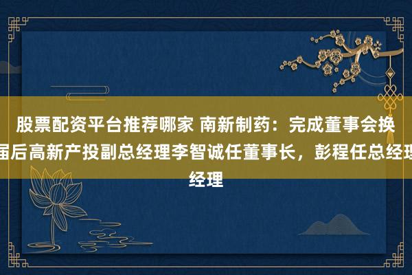 股票配资平台推荐哪家 南新制药：完成董事会换届后高新产投副总经理李智诚任董事长，彭程任总经理