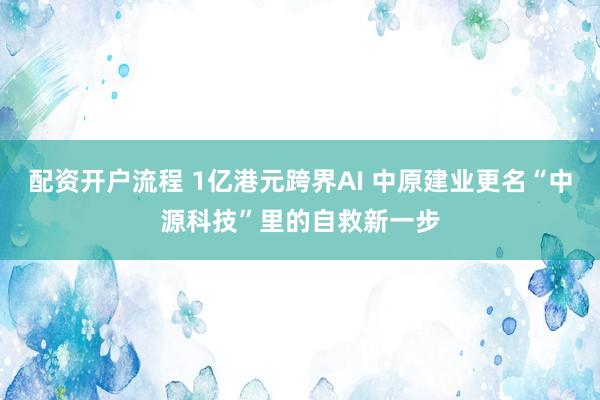 配资开户流程 1亿港元跨界AI 中原建业更名“中源科技”里的自救新一步