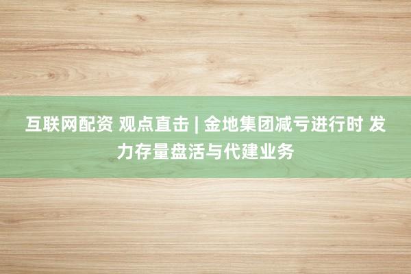 互联网配资 观点直击 | 金地集团减亏进行时 发力存量盘活与代建业务