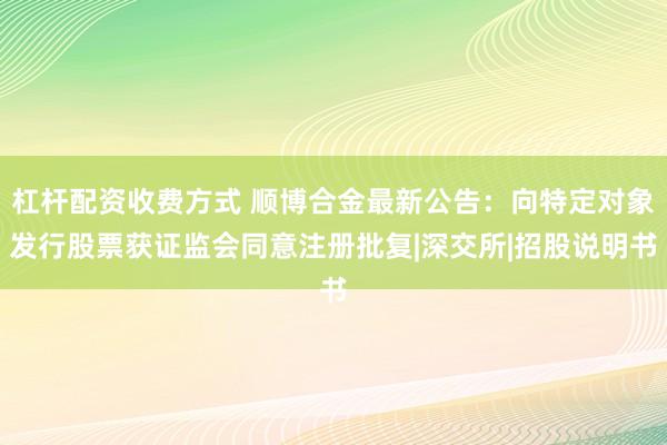杠杆配资收费方式 顺博合金最新公告：向特定对象发行股票获证监会同意注册批复|深交所|招股说明书