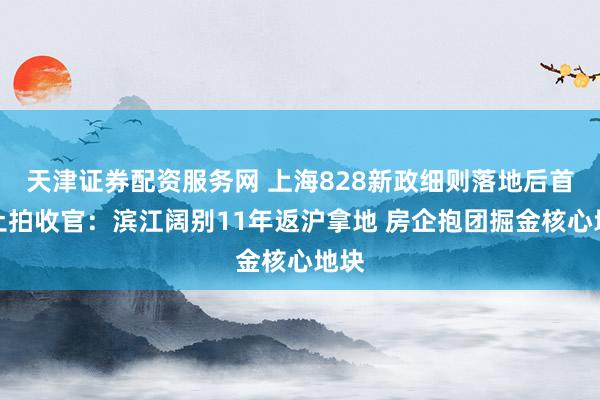 天津证券配资服务网 上海828新政细则落地后首场土拍收官：滨江阔别11年返沪拿地 房企抱团掘金核心地块