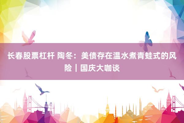 长春股票杠杆 陶冬：美债存在温水煮青蛙式的风险｜国庆大咖谈