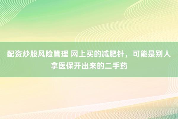 配资炒股风险管理 网上买的减肥针，可能是别人拿医保开出来的二手药