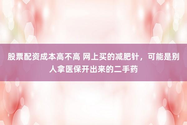 股票配资成本高不高 网上买的减肥针，可能是别人拿医保开出来的二手药
