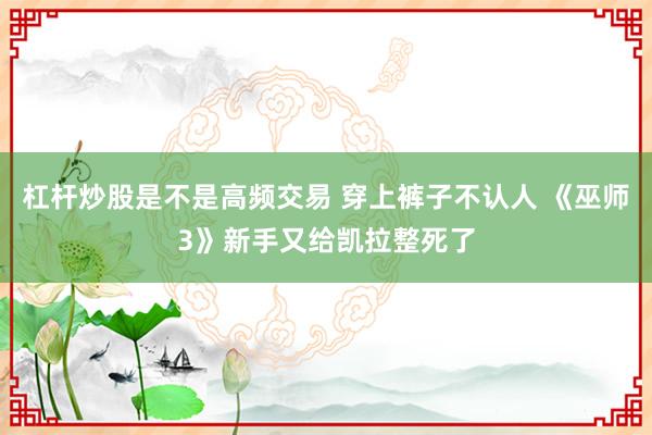 杠杆炒股是不是高频交易 穿上裤子不认人 《巫师3》新手又给凯拉整死了