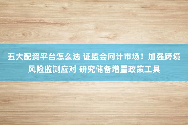 五大配资平台怎么选 证监会问计市场！加强跨境风险监测应对 研究储备增量政策工具