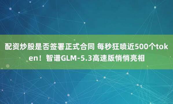 配资炒股是否签署正式合同 每秒狂喷近500个token！智谱GLM-5.3高速版悄悄亮相
