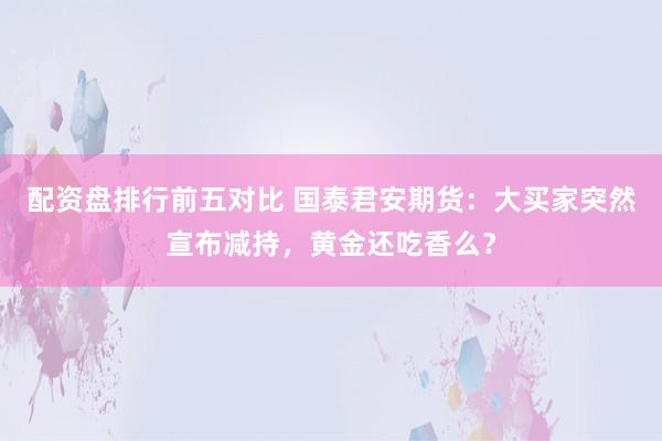 配资盘排行前五对比 国泰君安期货：大买家突然宣布减持，黄金还吃香么？