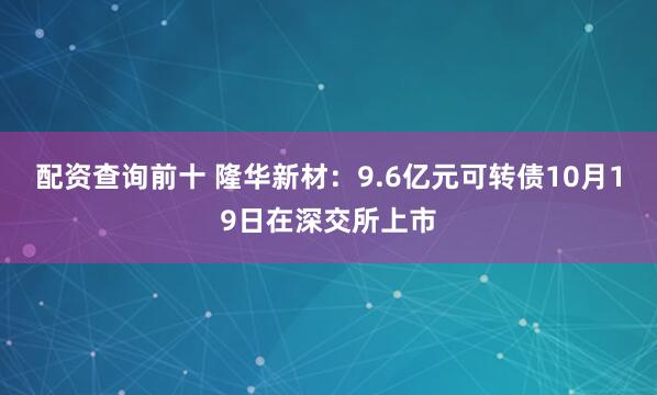 配资查询前十 隆华新材：9.6亿元可转债10月19日在深交所上市
