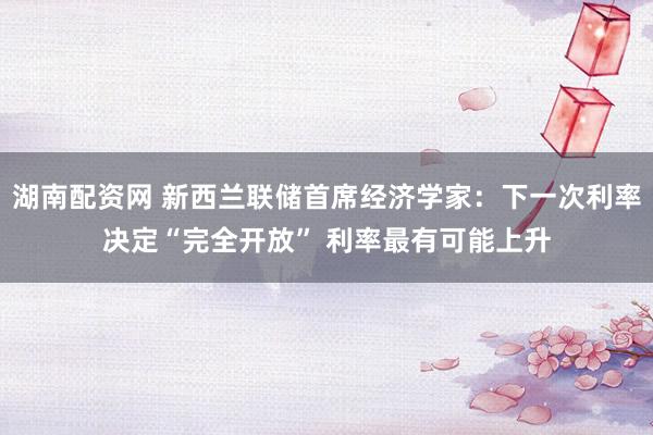 湖南配资网 新西兰联储首席经济学家：下一次利率决定“完全开放” 利率最有可能上升