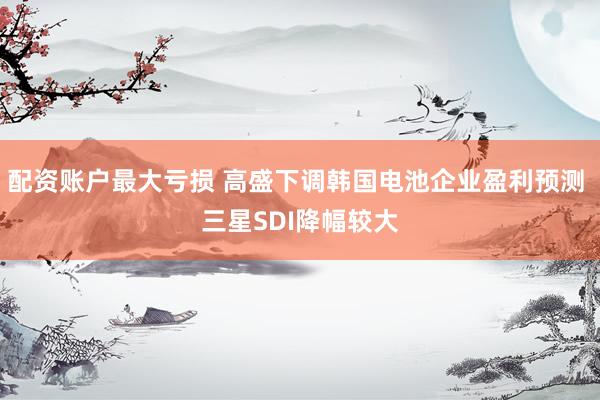 配资账户最大亏损 高盛下调韩国电池企业盈利预测 三星SDI降幅较大